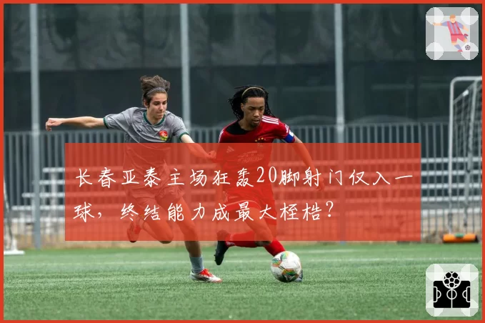长春亚泰主场狂轰20脚射门仅入一球，终结能力成最大桎梏？