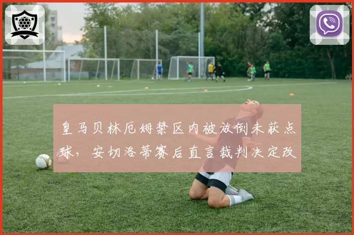 皇马贝林厄姆禁区内被放倒未获点球,安切洛蒂赛后直言裁判决定改变比赛
