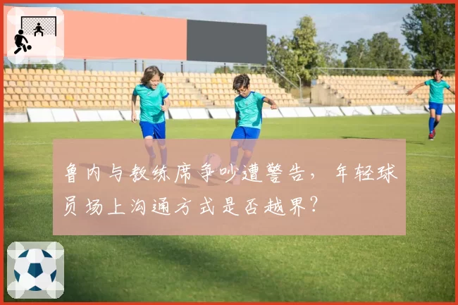 鲁内与教练席争吵遭警告,年轻球员场上沟通方式是否越界?