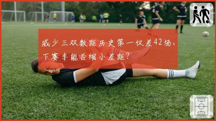 威少三双数距历史第一仅差42场，下赛季能否缩小差距？