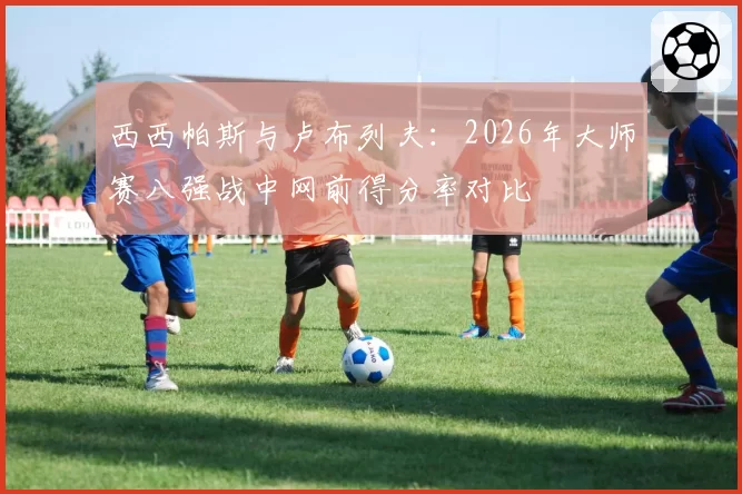 西西帕斯与卢布列夫：2026年大师赛八强战中网前得分率对比