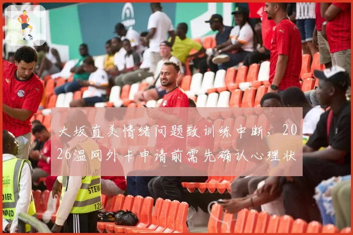 大坂直美情绪问题致训练中断，2026温网外卡申请前需先确认心理状态