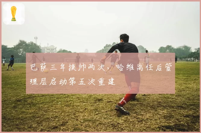 巴萨三年换帅两次,哈维离任后管理层启动第五次重建