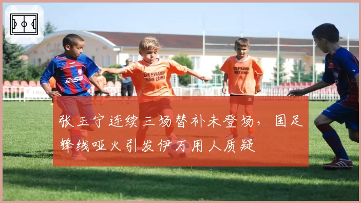 张玉宁连续三场替补未登场，国足锋线哑火引发伊万用人质疑