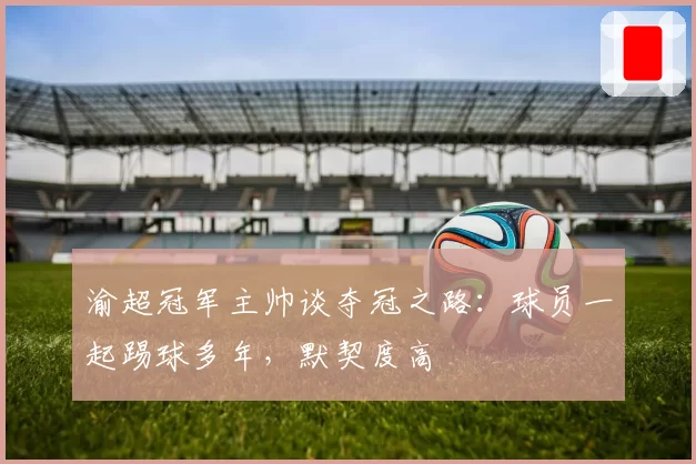 渝超冠军主帅谈夺冠之路：球员一起踢球多年，默契度高