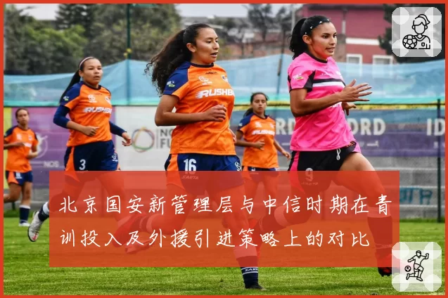 北京国安新管理层与中信时期在青训投入及外援引进策略上的对比