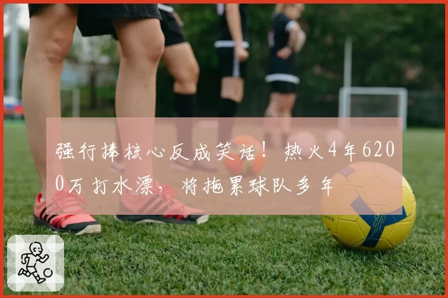 强行捧核心反成笑话！热火4年6200万打水漂，将拖累球队多年