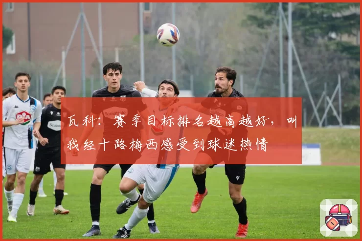 瓦科：赛季目标排名越高越好，叫我经十路梅西感受到球迷热情