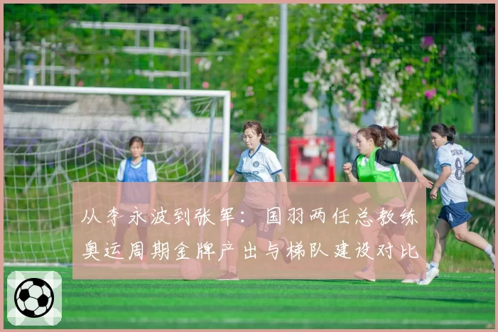 从李永波到张军:国羽两任总教练奥运周期金牌产出与梯队建设对比