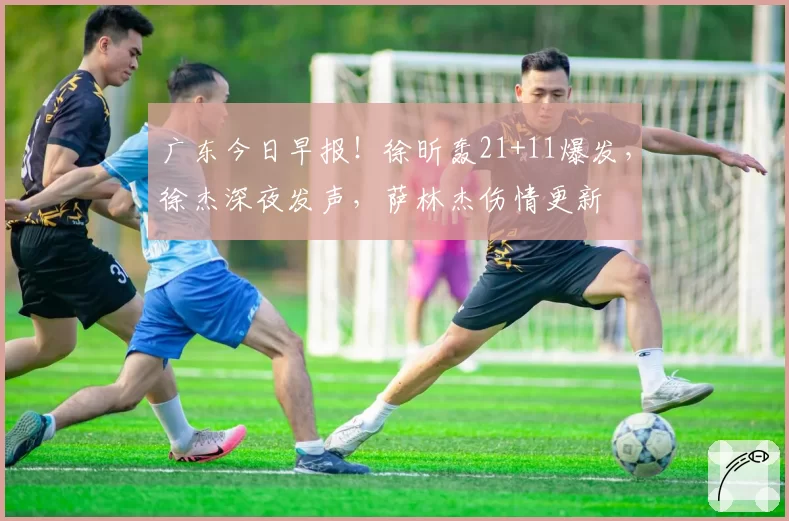 广东今日早报!徐昕轰21+11爆发,徐杰深夜发声,萨林杰伤情更新