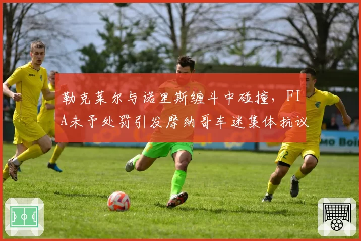 勒克莱尔与诺里斯缠斗中碰撞,FIA未予处罚引发摩纳哥车迷集体抗议