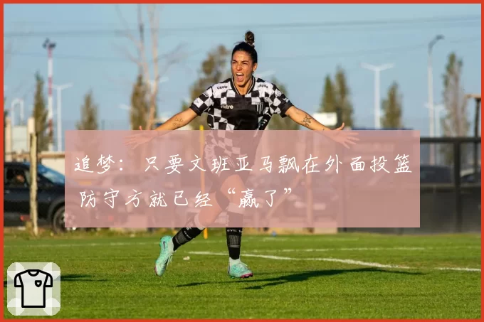 追梦:只要文班亚马飘在外面投篮 防守方就已经“赢了”