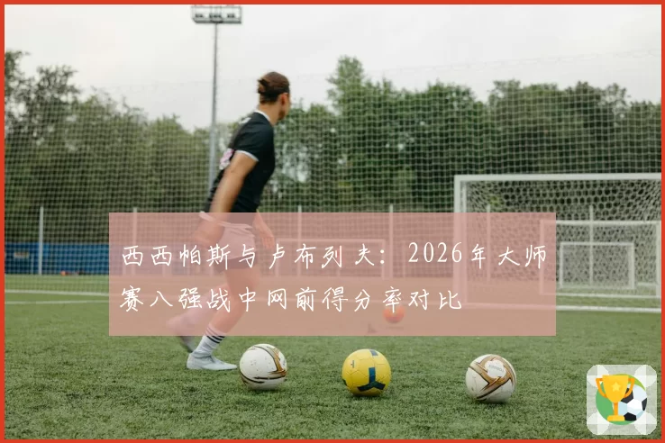 西西帕斯与卢布列夫:2026年大师赛八强战中网前得分率对比