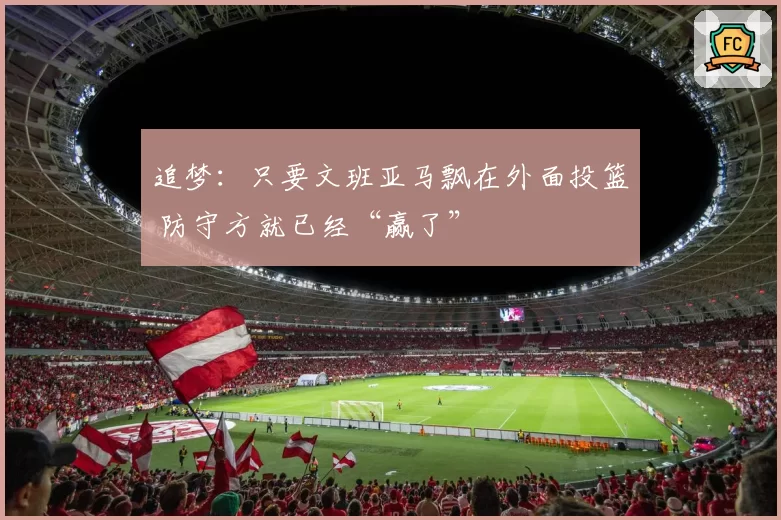 追梦:只要文班亚马飘在外面投篮 防守方就已经“赢了”