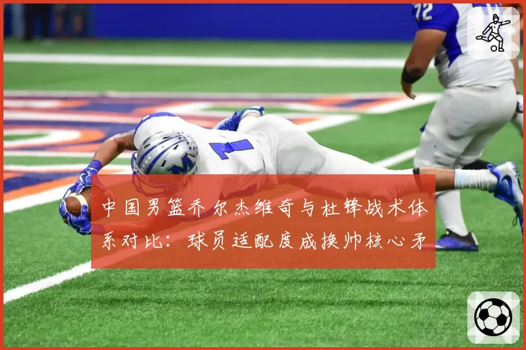 中国男篮乔尔杰维奇与杜锋战术体系对比：球员适配度成换帅核心矛盾