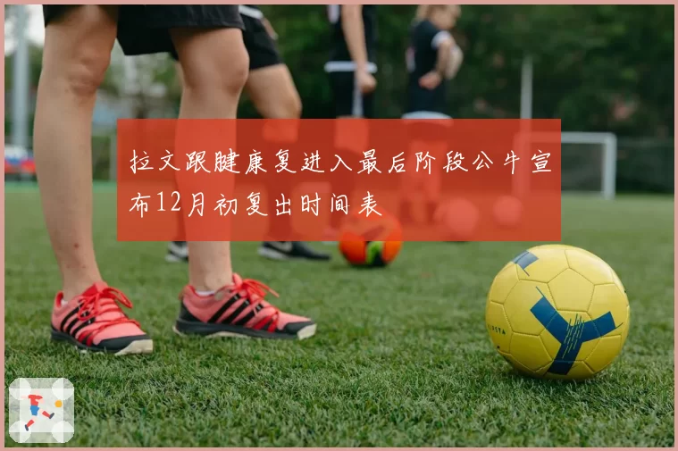 拉文跟腱康复进入最后阶段公牛宣布12月初复出时间表