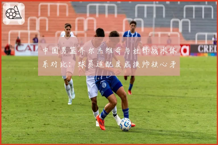 中国男篮乔尔杰维奇与杜锋战术体系对比：球员适配度成换帅核心矛盾