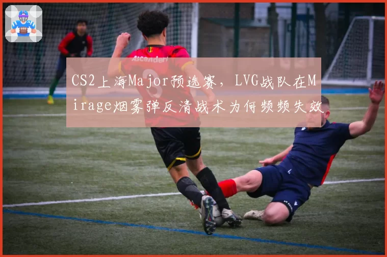CS2上海Major预选赛，LVG战队在Mirage烟雾弹反清战术为何频频失效？