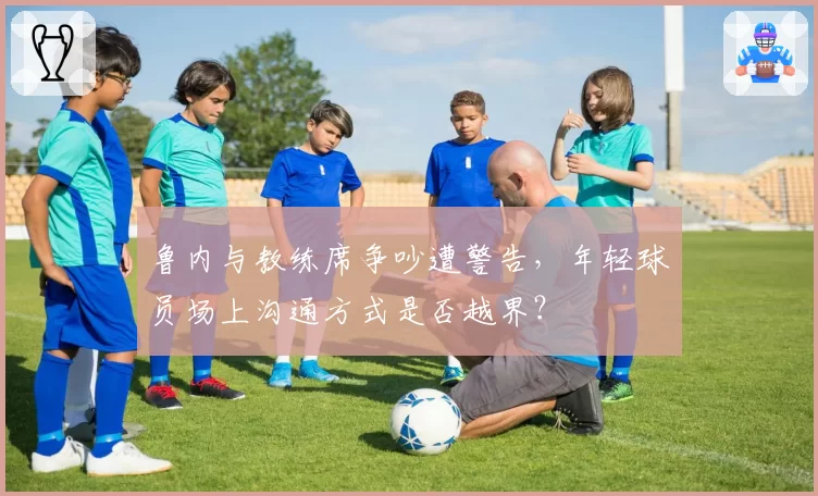 鲁内与教练席争吵遭警告,年轻球员场上沟通方式是否越界?