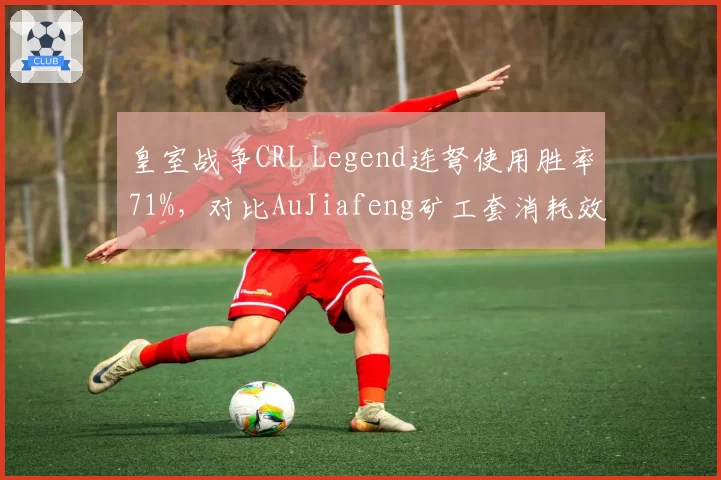 皇室战争CRL Legend连弩使用胜率71%，对比AuJiafeng矿工套消耗效率高出15%