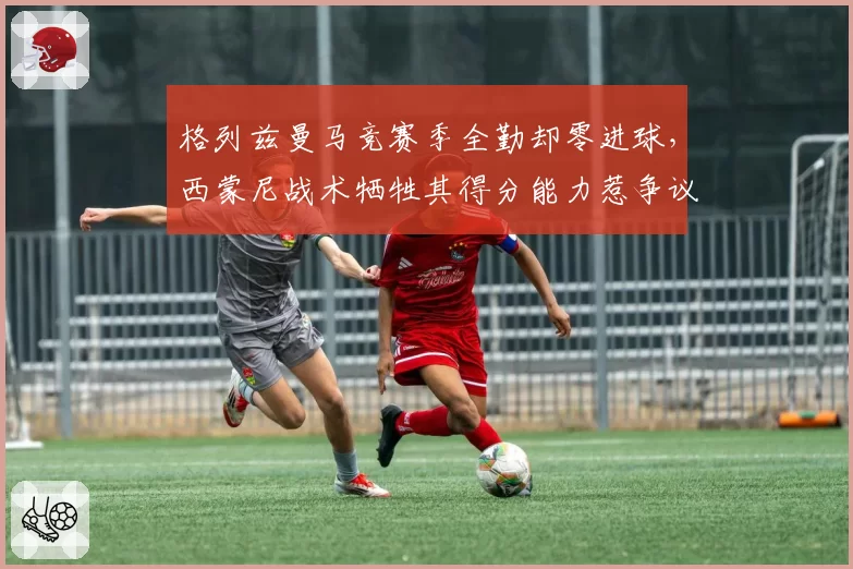 格列兹曼马竞赛季全勤却零进球,西蒙尼战术牺牲其得分能力惹争议