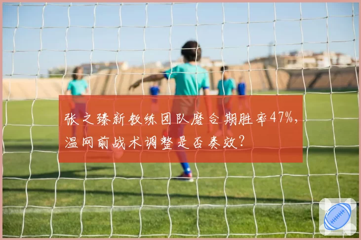 张之臻新教练团队磨合期胜率47%,温网前战术调整是否奏效?