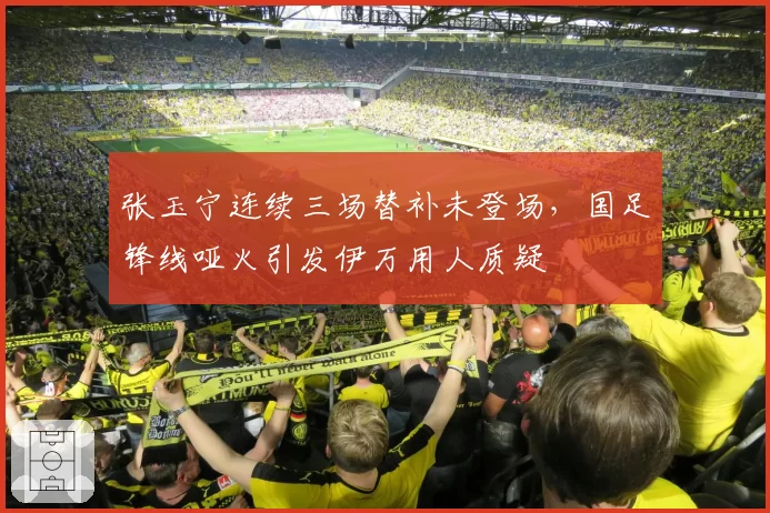 张玉宁连续三场替补未登场，国足锋线哑火引发伊万用人质疑