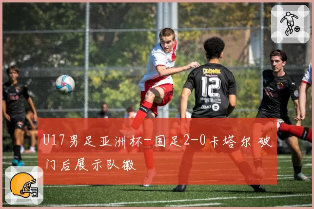 U17男足亚洲杯-国足2-0卡塔尔 破门后展示队徽