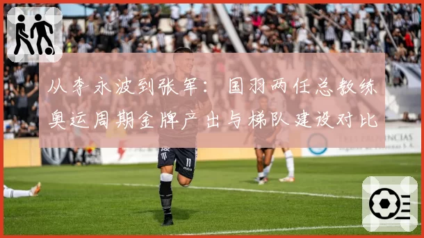 从李永波到张军:国羽两任总教练奥运周期金牌产出与梯队建设对比