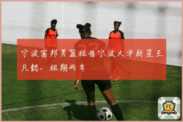 宁波富邦男篮租借宁波大学新星王凡懿，租期两年