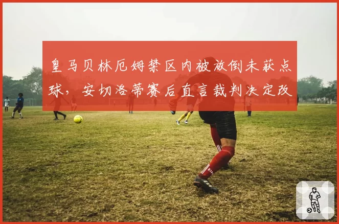 皇马贝林厄姆禁区内被放倒未获点球,安切洛蒂赛后直言裁判决定改变比赛