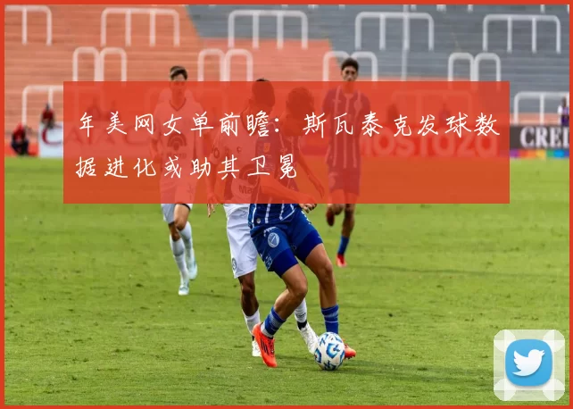 年美网女单前瞻：斯瓦泰克发球数据进化或助其卫冕