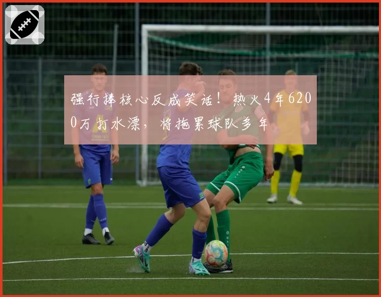 强行捧核心反成笑话！热火4年6200万打水漂，将拖累球队多年