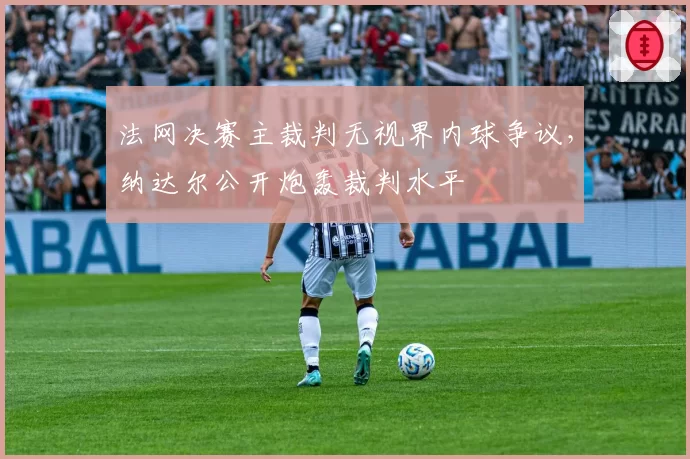 法网决赛主裁判无视界内球争议,纳达尔公开炮轰裁判水平