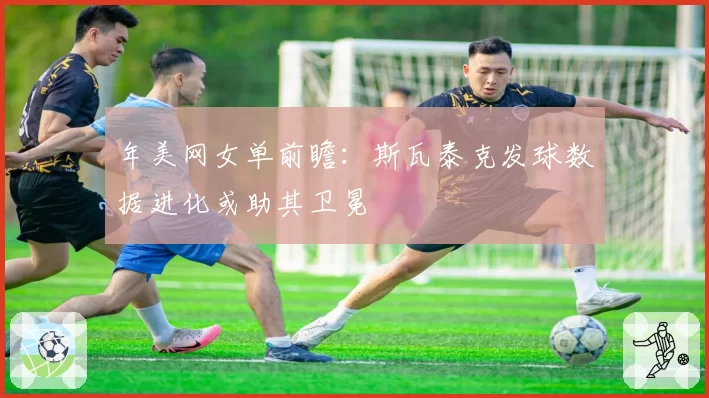 年美网女单前瞻：斯瓦泰克发球数据进化或助其卫冕