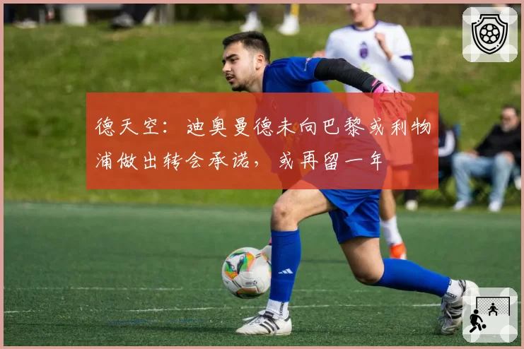 德天空：迪奥曼德未向巴黎或利物浦做出转会承诺，或再留一年
