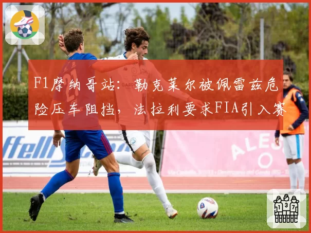 F1摩纳哥站：勒克莱尔被佩雷兹危险压车阻挡，法拉利要求FIA引入赛后处罚回溯机制